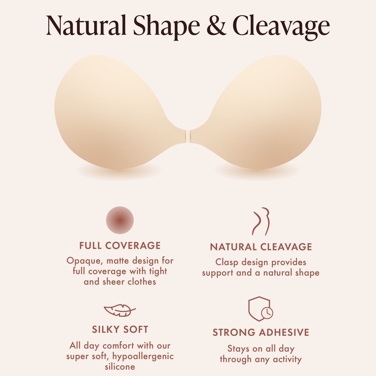 Silicone Sticky Bra features for natural shape and cleavage: full coverage from an opaque, matte design under tight and sheer clothes; front clasp gathers for natural cleavage; silky soft hypoallergenic silicone; strong adhesive