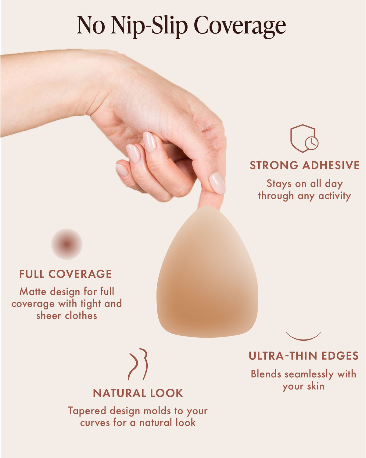 Triangle Adhesive Nipple Covers, No Nip-Slip Coverage: strong adhesive that stays put through activity, matte full coverage under tight and sheer clothes, tapered design that molds to your curves for a natural look, and ultra-thin edges. Hand holds a triangle silicone nipple cover