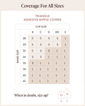 Triangle Adhesive Nipple Covers size chart by band and cup size, Small 4 in and Large 5 in. Small: B cup on 28 to 36 bands, C on 28 to 34, D on 28 to 32, DD on 28 to 30. Large: B on 38 to 42, C on 36 to 42, D on 34 to 42, DD on 32 to 42, E on all bands 28 to 42. When in doubt, size up