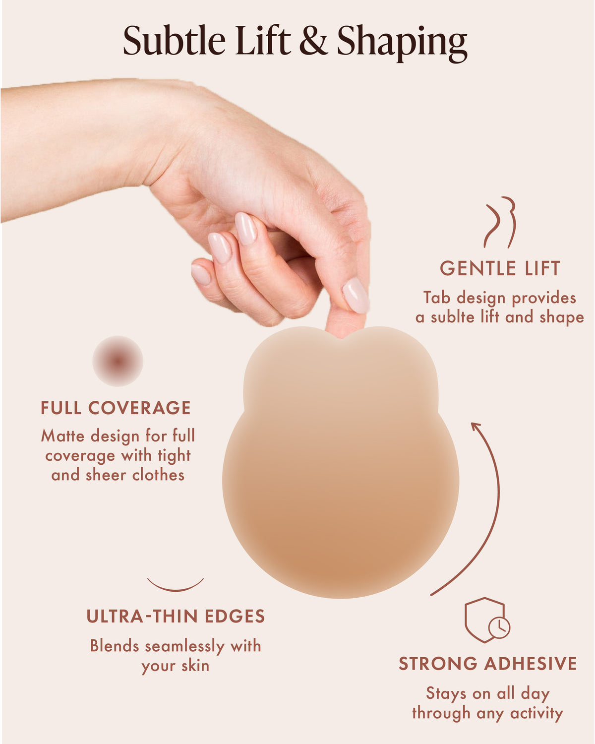 Lifting Nipple Covers (Two-Tabs) in Honey, features: subtle lift and shaping, tab design for gentle lift and shape, matte full coverage under tight and sheer clothes, ultra-thin edges that blend with your skin, and strong adhesive that stays put through activity. Hand holds the silicone lift cover by its tabs