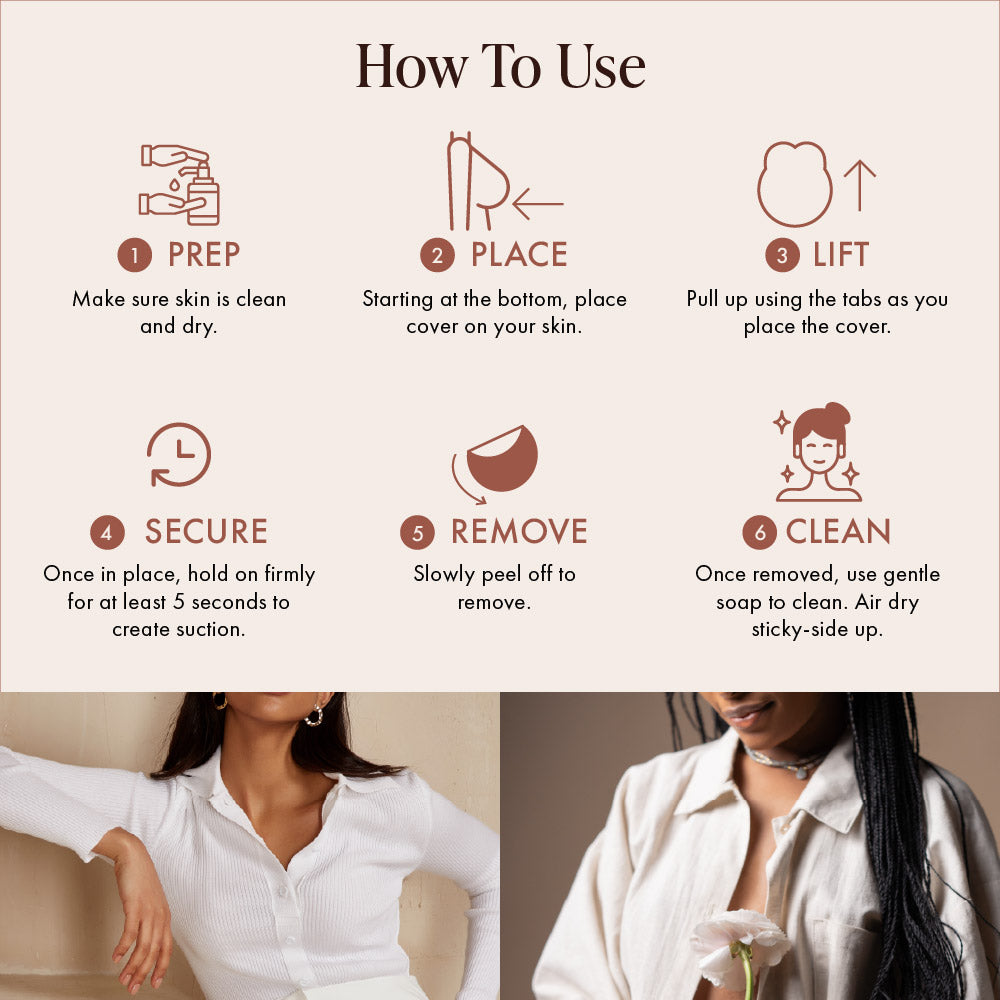 How to use Lifting Nipple Covers (Two-Tabs): 1 prep, make sure skin is clean and dry; 2 place, starting at the bottom, place the cover on your skin; 3 lift, pull up using the tabs as you place it; 4 secure, hold firmly for 5 seconds; 5 remove, slowly peel off; 6 clean with gentle soap and air dry sticky-side up. Women in a white ribbed cardigan and an open linen shirt