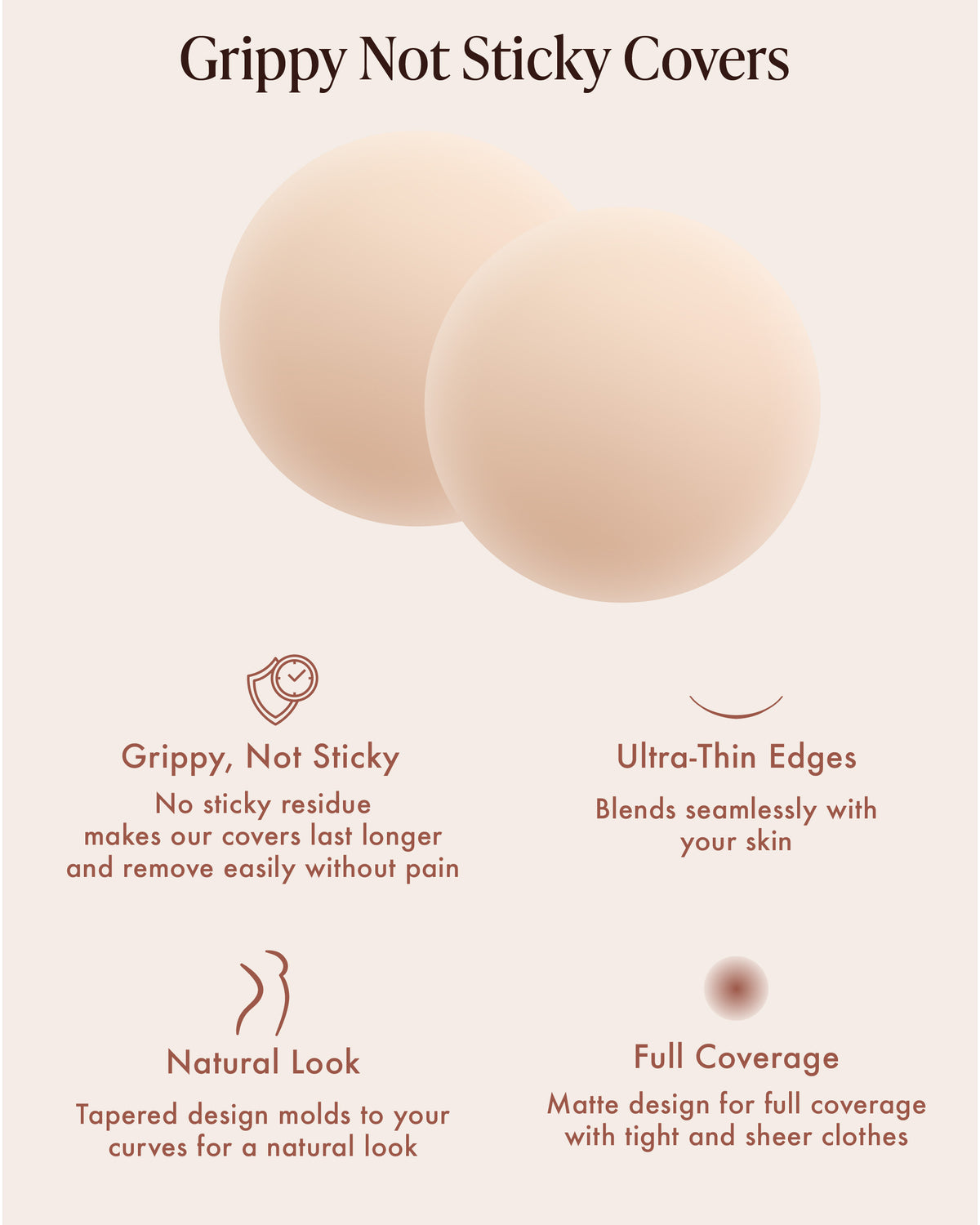 Non-Adhesive Nipple Covers infographic, Grippy Not Sticky Covers: two round Creme silicone covers. Features: grippy, not sticky, with no sticky residue so they last longer and remove easily without pain; ultra-thin edges that blend with your skin; a tapered design that molds to your curves; matte full coverage under tight and sheer clothes.